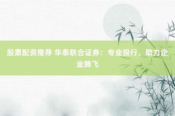 股票配资推荐 华泰联合证券：专业投行，助力企业腾飞