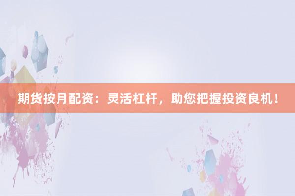 期货按月配资：灵活杠杆，助您把握投资良机！