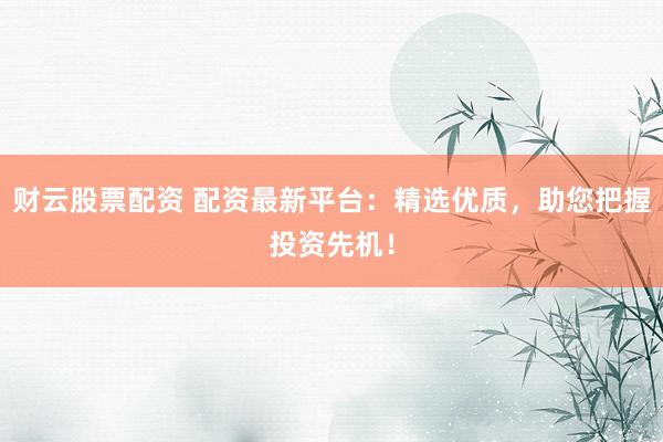 财云股票配资 配资最新平台：精选优质，助您把握投资先机！