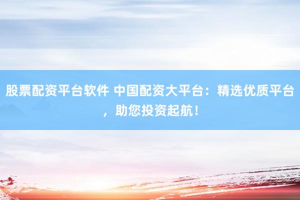 股票配资平台软件 中国配资大平台：精选优质平台，助您投资起航！