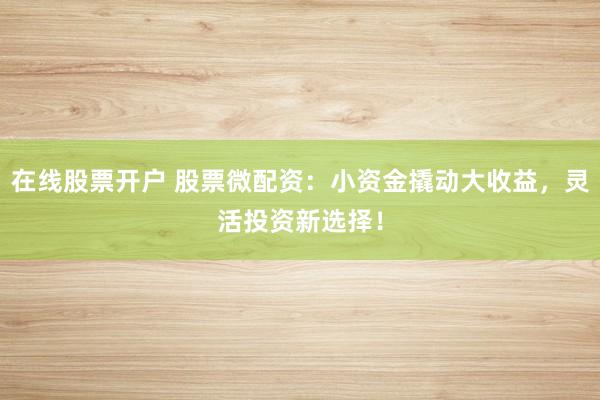 在线股票开户 股票微配资：小资金撬动大收益，灵活投资新选择！