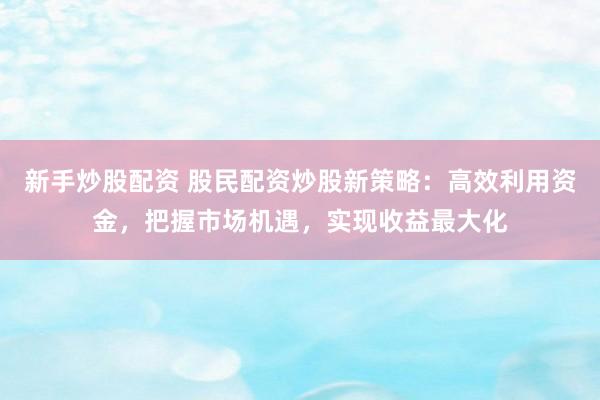 新手炒股配资 股民配资炒股新策略：高效利用资金，把握市场机遇，实现收益最大化