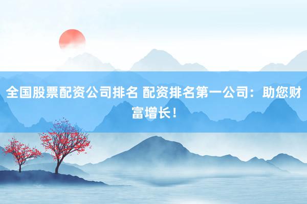 全国股票配资公司排名 配资排名第一公司：助您财富增长！