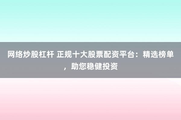 网络炒股杠杆 正规十大股票配资平台：精选榜单，助您稳健投资