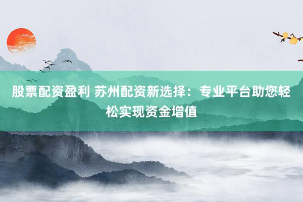 股票配资盈利 苏州配资新选择：专业平台助您轻松实现资金增值