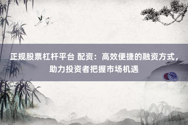 正规股票杠杆平台 配资：高效便捷的融资方式，助力投资者把握市场机遇