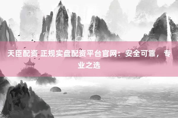 天臣配资 正规实盘配资平台官网：安全可靠，专业之选