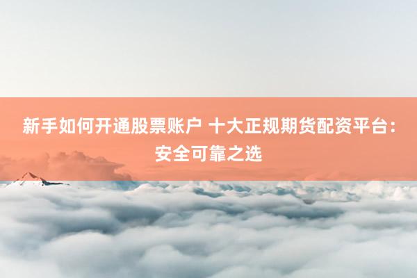 新手如何开通股票账户 十大正规期货配资平台：安全可靠之选