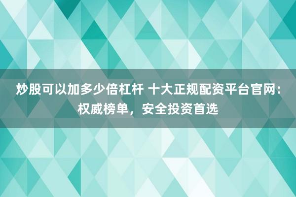 炒股可以加多少倍杠杆 十大正规配资平台官网：权威榜单，安全投资首选