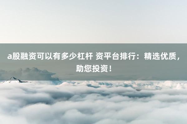 a股融资可以有多少杠杆 资平台排行：精选优质，助您投资！