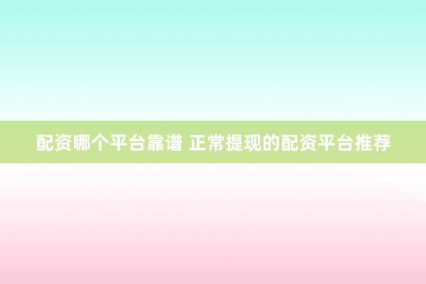 配资哪个平台靠谱 正常提现的配资平台推荐