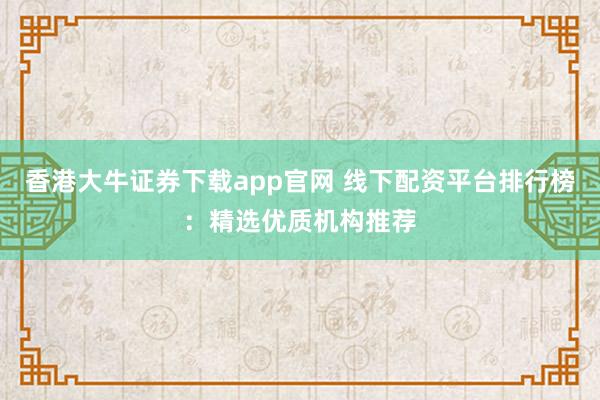 香港大牛证券下载app官网 线下配资平台排行榜：精选优质机构推荐