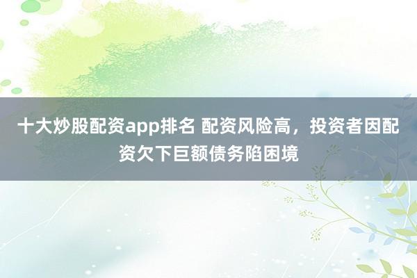 十大炒股配资app排名 配资风险高，投资者因配资欠下巨额债务陷困境