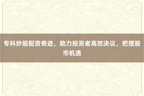 专科炒股配资奇迹，助力投资者高效决议，把捏股市机遇