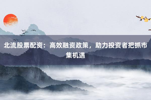 北流股票配资：高效融资政策，助力投资者把抓市集机遇