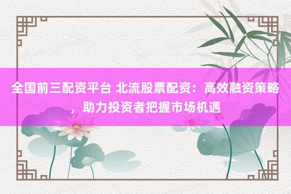 全国前三配资平台 北流股票配资：高效融资策略，助力投资者把握市场机遇