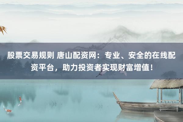 股票交易规则 唐山配资网：专业、安全的在线配资平台，助力投资者实现财富增值！