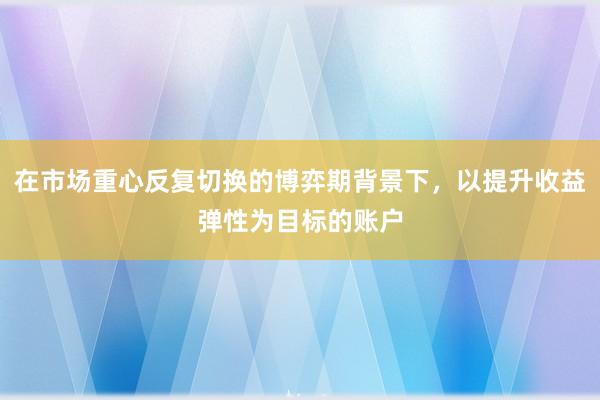 在市场重心反复切换的博弈期背景下，以提升收益弹性为目标的账户