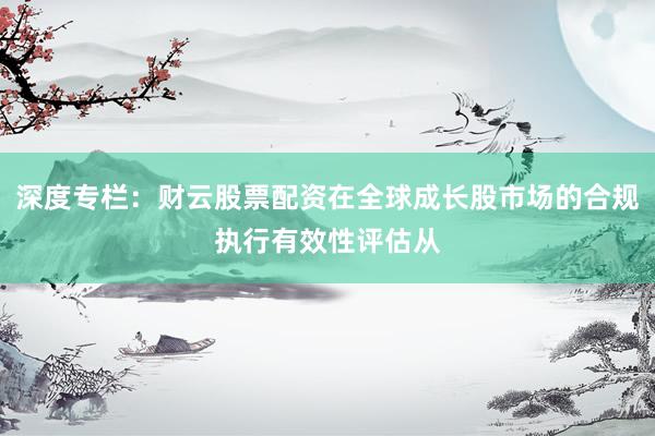 深度专栏：财云股票配资在全球成长股市场的合规执行有效性评估从