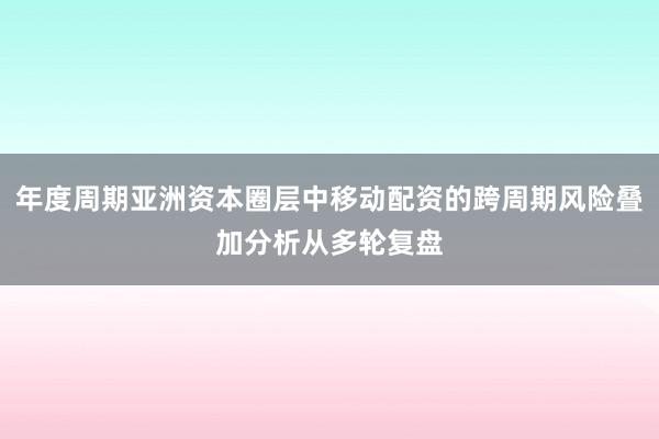 年度周期亚洲资本圈层中移动配资的跨周期风险叠加分析从多轮复盘