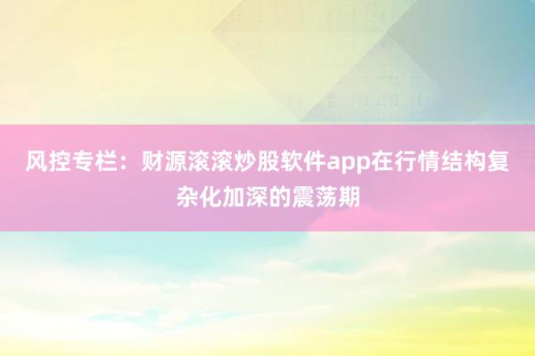 风控专栏：财源滚滚炒股软件app在行情结构复杂化加深的震荡期