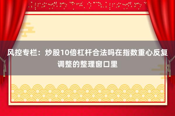 风控专栏：炒股10倍杠杆合法吗在指数重心反复调整的整理窗口里