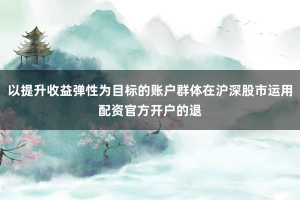 以提升收益弹性为目标的账户群体在沪深股市运用配资官方开户的退