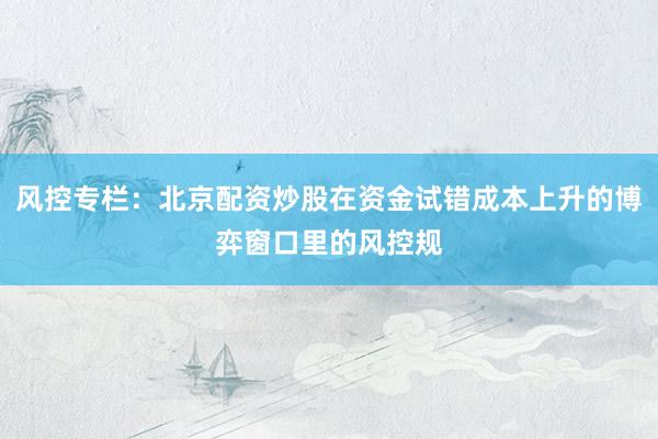 风控专栏：北京配资炒股在资金试错成本上升的博弈窗口里的风控规
