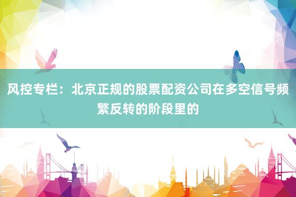 风控专栏：北京正规的股票配资公司在多空信号频繁反转的阶段里的