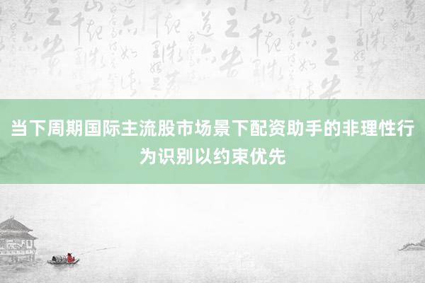 当下周期国际主流股市场景下配资助手的非理性行为识别以约束优先