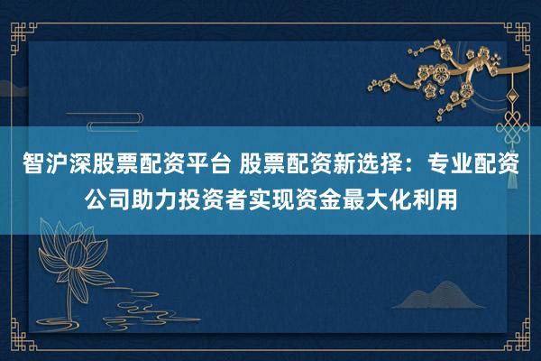 智沪深股票配资平台 股票配资新选择：专业配资公司助力投资者实现资金最大化利用