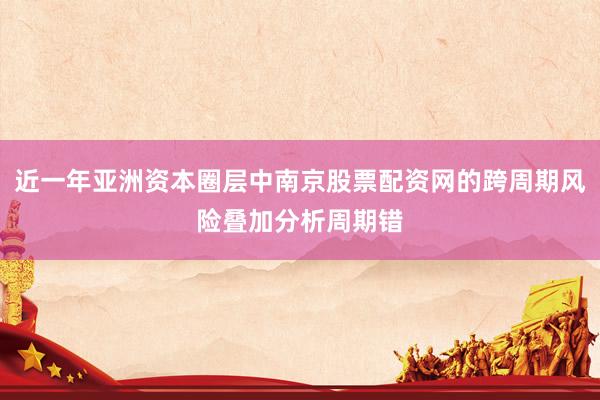 近一年亚洲资本圈层中南京股票配资网的跨周期风险叠加分析周期错