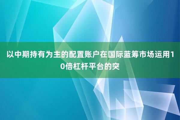 以中期持有为主的配置账户在国际蓝筹市场运用10倍杠杆平台的突