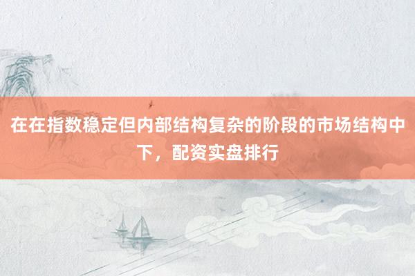 在在指数稳定但内部结构复杂的阶段的市场结构中下，配资实盘排行