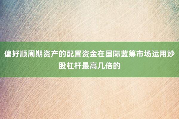 偏好顺周期资产的配置资金在国际蓝筹市场运用炒股杠杆最高几倍的