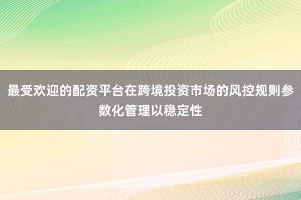 最受欢迎的配资平台在跨境投资市场的风控规则参数化管理以稳定性