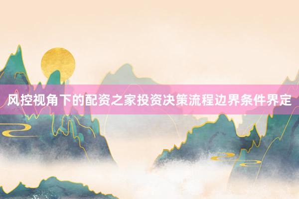 风控视角下的配资之家投资决策流程边界条件界定