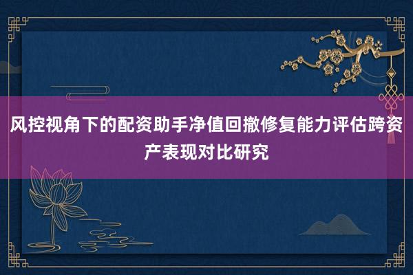 风控视角下的配资助手净值回撤修复能力评估跨资产表现对比研究