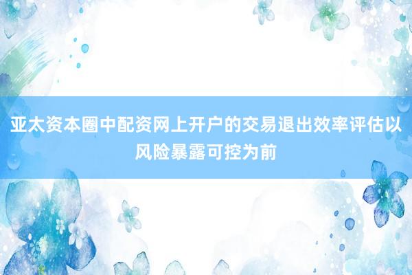 亚太资本圈中配资网上开户的交易退出效率评估以风险暴露可控为前