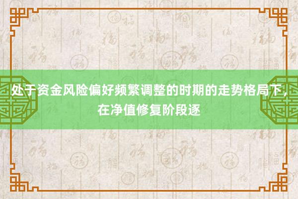 处于资金风险偏好频繁调整的时期的走势格局下，在净值修复阶段逐