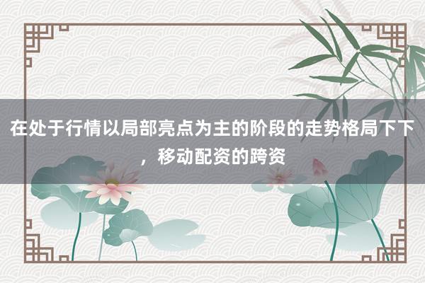 在处于行情以局部亮点为主的阶段的走势格局下下，移动配资的跨资