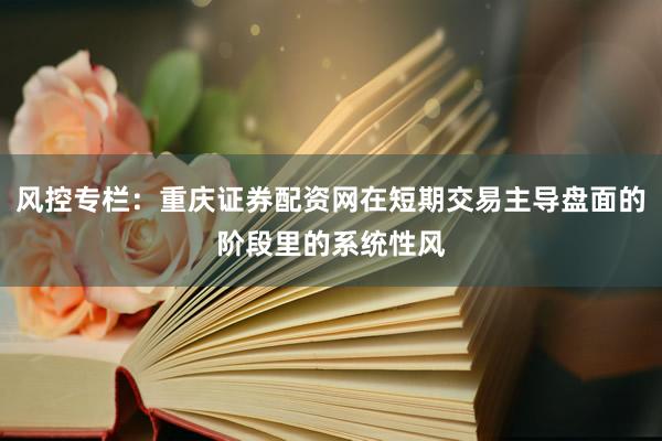 风控专栏：重庆证券配资网在短期交易主导盘面的阶段里的系统性风