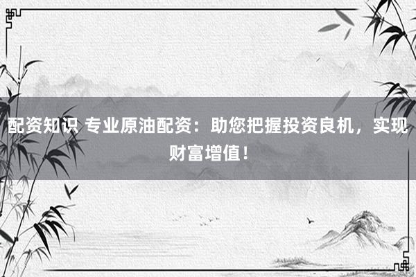 配资知识 专业原油配资：助您把握投资良机，实现财富增值！