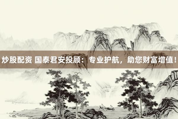 炒股配资 国泰君安投顾：专业护航，助您财富增值！