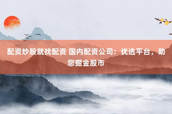 配资炒股就找配资 国内配资公司：优选平台，助您掘金股市