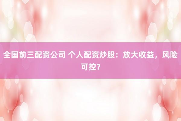 全国前三配资公司 个人配资炒股：放大收益，风险可控？
