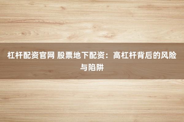 杠杆配资官网 股票地下配资：高杠杆背后的风险与陷阱