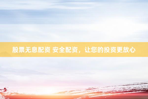 股票无息配资 安全配资，让您的投资更放心