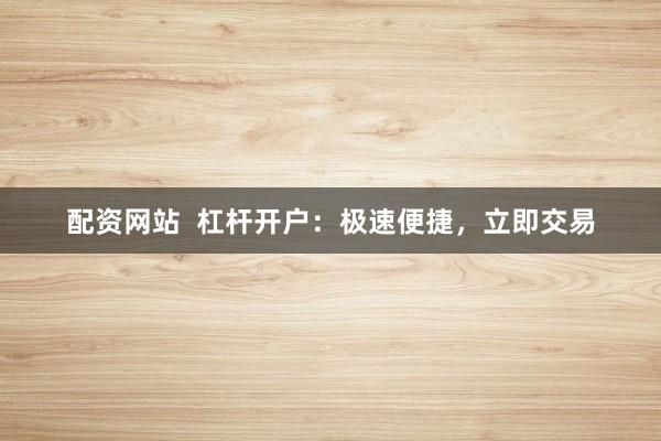 配资网站  杠杆开户：极速便捷，立即交易