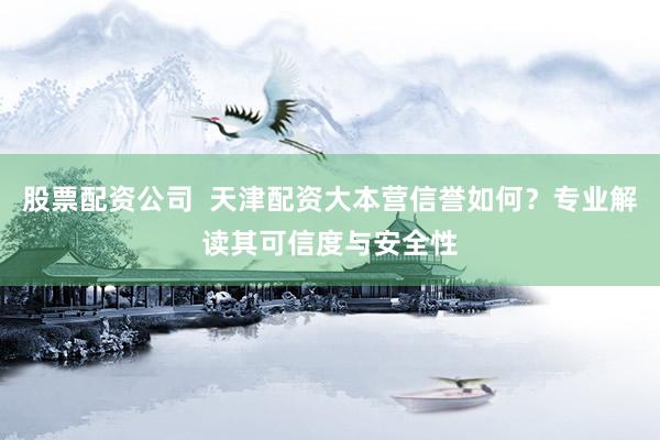 股票配资公司  天津配资大本营信誉如何？专业解读其可信度与安全性